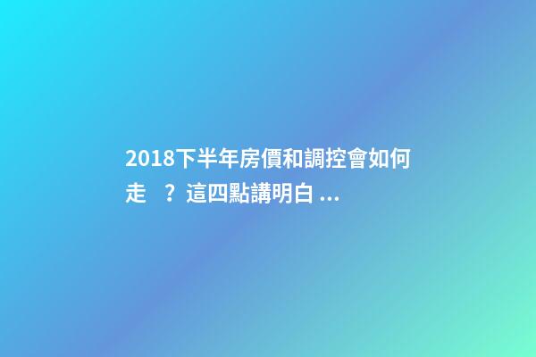 2018下半年房價和調控會如何走？這四點講明白！